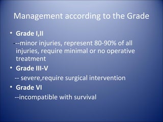 Management according to the Grade
• Grade I,II
 ---minor injuries, represent 80-90% of all
   injuries, require minimal or no operative
   treatment
• Grade III-V
  -- severe,require surgical intervention
• Grade VI
  --incompatible with survival
 