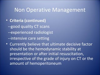 Non Operative Management
• Criteria (continued)
 --good quality CT scans
 --experienced radiologist
 --intensive care setting
• Currently believe that ultimate decisive factor
  should be the hemodynamic stability at
  presentation or after initial resuscitation,
  irrespective of the grade of injury on CT or the
  amount of hemoperitoneum
 