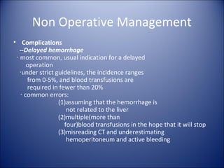 Non Operative Management
• Complications
   --Delayed hemorrhage
 ‧ most common, usual indication for a delayed
      operation
   ‧under strict guidelines, the incidence ranges
      from 0-5%, and blood transfusions are
      required in fewer than 20%
   ‧ common errors:
                  (1)assuming that the hemorrhage is
                     not related to the liver
                  (2)multiple(more than
                    four)blood transfusions in the hope that it will stop
                  (3)misreading CT and underestimating
                     hemoperitoneum and active bleeding
 