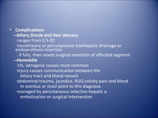 • Complications
  --biliary fistula and liver abscess
   ‧ranges from 0.5-20
   ‧nasobilaiary or percutaneous tranhepatic drainage or
   endoprothesis insertion
    . If fails, then needs surgical resection of affected segment
  --Hemobilia
   ‧1%, iatrogenic causes most common
   ‧injury causes communication between the
       biliary tract and blood vessels
   ‧abdominal trauma, jaundice, RUQ colicky pain and blood
       in vomitus or stool point to this diagnosis
   ‧managed by percutaneous selective hepatic a.
       embolization or surgical intervention
 