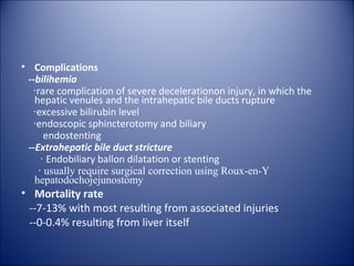 • Complications
 --bilihemia
  ‧rare complication of severe decelerationon injury, in which the
   hepatic venules and the intrahepatic bile ducts rupture
  ‧excessive bilirubin level
  ‧endoscopic sphincterotomy and biliary
      endostenting
 --Extrahepatic bile duct stricture
     ‧ Endobiliary ballon dilatation or stenting
    ‧ usually require surgical correction using Roux-en-Y
   hepatodochojejunostomy
• Mortality rate
 --7-13% with most resulting from associated injuries
 --0-0.4% resulting from liver itself
 