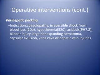 Operative interventions (cont.)
Perihepatic packing
 --Indication:coagulopathy, irreversible shock from
   blood loss (10u), hypothermia(32C), acidosis(PH7.2),
   bilobar injury,large nonexpanding hematoma,
   capsular avulsion, vena cava or hepatic vein injuries
 