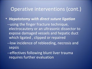 Operative interventions (cont.)
• Hepatotomy with direct suture ligation
 --using the finger fracture technique,
  electrocautery or an ultrasonic dissector to
  expose damaged vessels and hepatic duct
  which ligated , clipped or repaired
 --low incidence of rebleeding, necrosis and
  sepsis
 --effectives following blunt liver trauma
  requires further evaluation
 