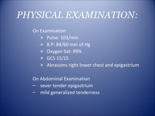 PHYSICAL EXAMINATION:
  On Examination
     » Pulse: 103/min
     » B.P: 84/60 mm of Hg
     » Oxygen Sat: 99%
     » GCS 15/15
     » Abrasions right lower chest and epigastrium

  On Abdominal Examination
  – sever tender epigastrium
  – mild generalized tenderness
 
