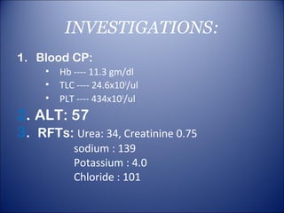 INVESTIGATIONS:
1. Blood CP:
     •   Hb ---- 11.3 gm/dl
     •   TLC ---- 24.6x103/ul
     •   PLT ---- 434x103/ul
2. ALT: 57
3. RFTs: Urea: 34, Creatinine 0.75
            sodium : 139
            Potassium : 4.0
            Chloride : 101
 