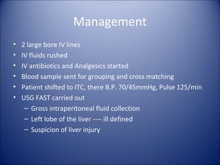 Management
•   2 large bore IV lines
•   IV fluids rushed
•   IV antibiotics and Analgesics started
•   Blood sample sent for grouping and cross matching
•   Patient shifted to ITC, there B.P. 70/45mmHg, Pulse 125/min
•   USG FAST carried out
     – Gross intraperitoneal fluid collection
     – Left lobe of the liver ---- ill defined
     – Suspicion of liver injury
 