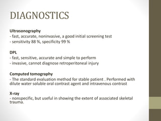 DIAGNOSTICS
Ultrasonography
- fast, accurate, noninvasive, a good initial screening test
- sensitivity 88 %, specificity 99 %
DPL
- fast, sensitive, accurate and simple to perform
- invasive, cannot diagnose retroperitoneal injury
Computed tomography
- The standard evaluation method for stable patient . Performed with
dilute water soluble oral contrast agent and intravenous contrast
X-ray
- nonspecific, but useful in showing the extent of associated skeletal
trauma.
 