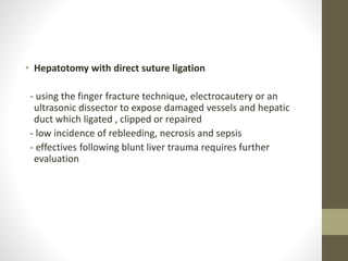 • Hepatotomy with direct suture ligation
- using the finger fracture technique, electrocautery or an
ultrasonic dissector to expose damaged vessels and hepatic
duct which ligated , clipped or repaired
- low incidence of rebleeding, necrosis and sepsis
- effectives following blunt liver trauma requires further
evaluation
 