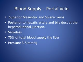 Blood Supply – Portal Vein
• Superior Mesentric and Splenic veins
• Posterior to hepatic artery and bile duct at the
hepatodudenal junction.
• Valveless
• 75% of total blood supply the liver
• Pressure 3-5 mmHg
 