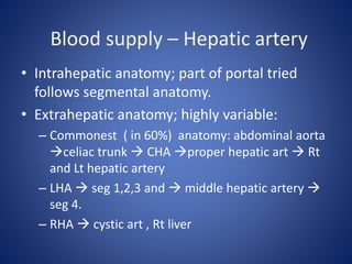 Blood supply – Hepatic artery
• Intrahepatic anatomy; part of portal tried
follows segmental anatomy.
• Extrahepatic anatomy; highly variable:
– Commonest ( in 60%) anatomy: abdominal aorta
celiac trunk  CHA proper hepatic art  Rt
and Lt hepatic artery
– LHA  seg 1,2,3 and  middle hepatic artery 
seg 4.
– RHA  cystic art , Rt liver
 