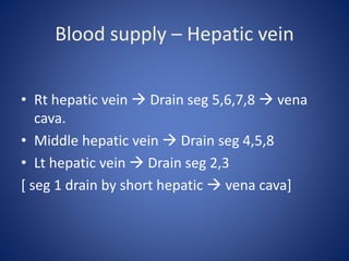 Blood supply – Hepatic vein
• Rt hepatic vein  Drain seg 5,6,7,8  vena
cava.
• Middle hepatic vein  Drain seg 4,5,8
• Lt hepatic vein  Drain seg 2,3
[ seg 1 drain by short hepatic  vena cava]
 