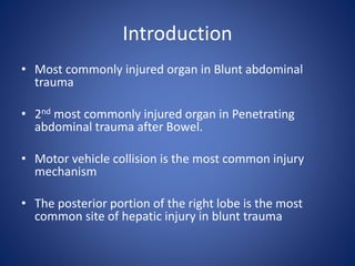 Introduction
• Most commonly injured organ in Blunt abdominal
trauma
• 2nd most commonly injured organ in Penetrating
abdominal trauma after Bowel.
• Motor vehicle collision is the most common injury
mechanism
• The posterior portion of the right lobe is the most
common site of hepatic injury in blunt trauma
 