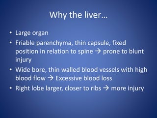 Why the liver…
• Large organ
• Friable parenchyma, thin capsule, fixed
position in relation to spine  prone to blunt
injury
• Wide bore, thin walled blood vessels with high
blood flow  Excessive blood loss
• Right lobe larger, closer to ribs  more injury
 
