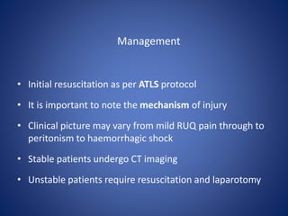 Management
• Initial resuscitation as per ATLS protocol
• It is important to note the mechanism of injury
• Clinical picture may vary from mild RUQ pain through to
peritonism to haemorrhagic shock
• Stable patients undergo CT imaging
• Unstable patients require resuscitation and laparotomy
 
