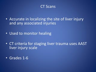 CT Scans
• Accurate in localizing the site of liver injury
and any associated injuries
• Used to monitor healing
• CT criteria for staging liver trauma uses AAST
liver injury scale
• Grades 1-6
 