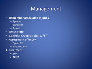 • Remember associated injuries
– Spleen
– Pancreas
– Bowel
• Resuscitate
• Consider Cryoprecipitate, FFP
• Assessment of injury
– Spiral CT
– Laparotomy
♦ Treatment
♦ OM
♦ NOM
Management
 