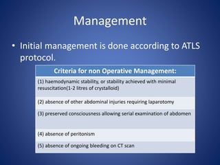 Management
• Initial management is done according to ATLS
protocol.
Criteria for non Operative Management:
(1) haemodynamic stability, or stability achieved with minimal
resuscitation(1-2 litres of crystalloid)
(2) absence of other abdominal injuries requiring laparotomy
(3) preserved consciousness allowing serial examination of abdomen
(4) absence of peritonism
(5) absence of ongoing bleeding on CT scan
 