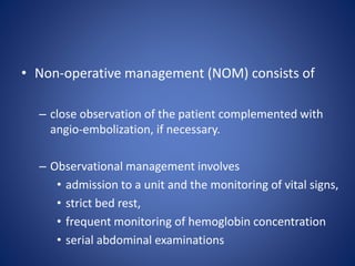 • Non-operative management (NOM) consists of
– close observation of the patient complemented with
angio-embolization, if necessary.
– Observational management involves
• admission to a unit and the monitoring of vital signs,
• strict bed rest,
• frequent monitoring of hemoglobin concentration
• serial abdominal examinations
 