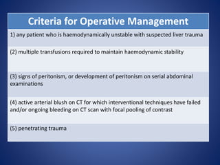 Criteria for Operative Management
1) any patient who is haemodynamically unstable with suspected liver trauma
(2) multiple transfusions required to maintain haemodynamic stability
(3) signs of peritonism, or development of peritonism on serial abdominal
examinations
(4) active arterial blush on CT for which interventional techniques have failed
and/or ongoing bleeding on CT scan with focal pooling of contrast
(5) penetrating trauma
 
