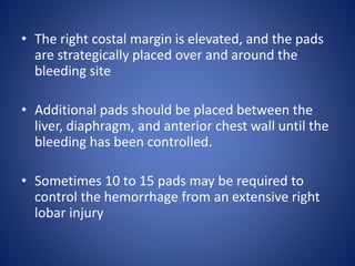 • The right costal margin is elevated, and the pads
are strategically placed over and around the
bleeding site
• Additional pads should be placed between the
liver, diaphragm, and anterior chest wall until the
bleeding has been controlled.
• Sometimes 10 to 15 pads may be required to
control the hemorrhage from an extensive right
lobar injury
 