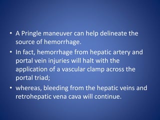 • A Pringle maneuver can help delineate the
source of hemorrhage.
• In fact, hemorrhage from hepatic artery and
portal vein injuries will halt with the
application of a vascular clamp across the
portal triad;
• whereas, bleeding from the hepatic veins and
retrohepatic vena cava will continue.
 