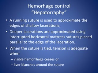 Hemorhage control
“Hepatorraphy”
• A running suture is used to approximate the
edges of shallow lacerations,
• Deeper lacerations are approximated using
interrupted horizontal mattress sutures placed
parallel to the edge of the laceration.
• When the suture is tied, tension is adequate
when
– visible hemorrhage ceases or
– liver blanches around the suture
 