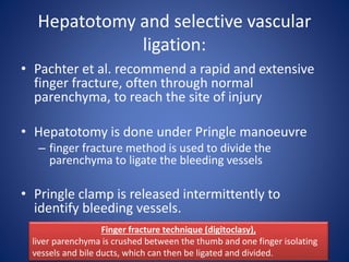 Hepatotomy and selective vascular
ligation:
• Pachter et al. recommend a rapid and extensive
finger fracture, often through normal
parenchyma, to reach the site of injury
• Hepatotomy is done under Pringle manoeuvre
– finger fracture method is used to divide the
parenchyma to ligate the bleeding vessels
• Pringle clamp is released intermittently to
identify bleeding vessels.
Finger fracture technique (digitoclasy),
liver parenchyma is crushed between the thumb and one finger isolating
vessels and bile ducts, which can then be ligated and divided.
 