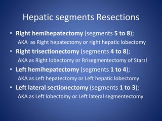 Hepatic segments Resections
• Right hemihepatectomy (segments 5 to 8);
AKA as Right hepatectomy or right hepatic lobectomy
• Right trisectionectomy (segments 4 to 8);
AKA as Right lobectomy or Rrisegmentectomy of Starzl
• Left hemihepatectomy (segments 1 to 4);
AKA as Left hepatectomy or Left hepatic lobectomy
• Left lateral sectionectomy (segments 1 to 3);
AKA as Left lobectomy or Left lateral segmentectomy
 