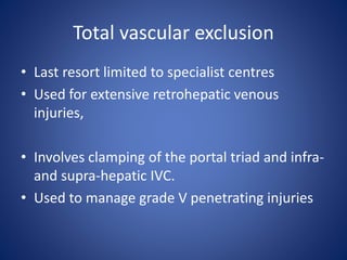 Total vascular exclusion
• Last resort limited to specialist centres
• Used for extensive retrohepatic venous
injuries,
• Involves clamping of the portal triad and infra-
and supra-hepatic IVC.
• Used to manage grade V penetrating injuries
 