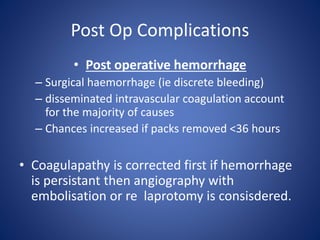 Post Op Complications
• Post operative hemorrhage
– Surgical haemorrhage (ie discrete bleeding)
– disseminated intravascular coagulation account
for the majority of causes
– Chances increased if packs removed <36 hours
• Coagulapathy is corrected first if hemorrhage
is persistant then angiography with
embolisation or re laprotomy is consisdered.
 