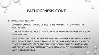 PATHOGENESIS CONT….. 
C) PORTAL VEIN INVASION 
1. ANOTHER CHARACTERISTIC OF HCC IS ITS PROPENSITY TO INVADE THE 
PORTAL VEIN. 
2. TUMORS MEASURING MORE THAN 2 CM HAVE AN INCREASED RISK OF PORTAL 
VEIN INVASION. 
3. IT IS LIKELY THAT PORTAL VENOUS INVASION IS EITHER A MECHANISM FOR A 
DIFFUSION OF THE TUMOR ELSEWHERE IN THE LIVER AND THE BODY AND/OR 
THAT THE PHENOTYPES OF THE CELLS THAT CAN INVADE THE PORTAL VEIN 
ARE CELLS THAT CAN DISSEMINATE AND IMPLANT IN OTHER ORGANS SUCH 
AS THE LUNG OR BONE. 
 