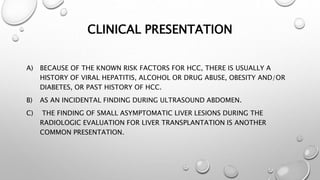 CLINICAL PRESENTATION 
A) BECAUSE OF THE KNOWN RISK FACTORS FOR HCC, THERE IS USUALLY A 
HISTORY OF VIRAL HEPATITIS, ALCOHOL OR DRUG ABUSE, OBESITY AND/OR 
DIABETES, OR PAST HISTORY OF HCC. 
B) AS AN INCIDENTAL FINDING DURING ULTRASOUND ABDOMEN. 
C) THE FINDING OF SMALL ASYMPTOMATIC LIVER LESIONS DURING THE 
RADIOLOGIC EVALUATION FOR LIVER TRANSPLANTATION IS ANOTHER 
COMMON PRESENTATION. 
 