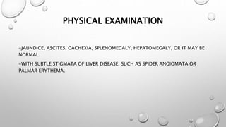 PHYSICAL EXAMINATION 
-JAUNDICE, ASCITES, CACHEXIA, SPLENOMEGALY, HEPATOMEGALY, OR IT MAY BE 
NORMAL. 
-WITH SUBTLE STIGMATA OF LIVER DISEASE, SUCH AS SPIDER ANGIOMATA OR 
PALMAR ERYTHEMA. 
 