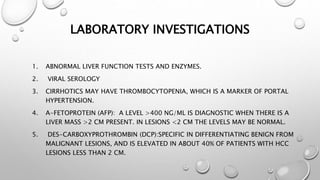 LABORATORY INVESTIGATIONS 
1. ABNORMAL LIVER FUNCTION TESTS AND ENZYMES. 
2. VIRAL SEROLOGY 
3. CIRRHOTICS MAY HAVE THROMBOCYTOPENIA, WHICH IS A MARKER OF PORTAL 
HYPERTENSION. 
4. Α-FETOPROTEIN (AFP): A LEVEL >400 NG/ML IS DIAGNOSTIC WHEN THERE IS A 
LIVER MASS >2 CM PRESENT. IN LESIONS <2 CM THE LEVELS MAY BE NORMAL. 
5. DES-CARBOXYPROTHROMBIN (DCP):SPECIFIC IN DIFFERENTIATING BENIGN FROM 
MALIGNANT LESIONS, AND IS ELEVATED IN ABOUT 40% OF PATIENTS WITH HCC 
LESIONS LESS THAN 2 CM. 
 