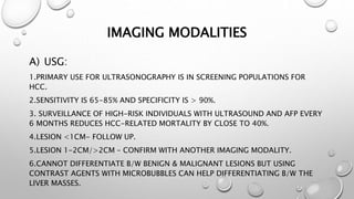 IMAGING MODALITIES 
A) USG: 
1.PRIMARY USE FOR ULTRASONOGRAPHY IS IN SCREENING POPULATIONS FOR 
HCC. 
2.SENSITIVITY IS 65-85% AND SPECIFICITY IS > 90%. 
3. SURVEILLANCE OF HIGH-RISK INDIVIDUALS WITH ULTRASOUND AND AFP EVERY 
6 MONTHS REDUCES HCC-RELATED MORTALITY BY CLOSE TO 40%. 
4.LESION <1CM- FOLLOW UP. 
5.LESION 1-2CM/>2CM – CONFIRM WITH ANOTHER IMAGING MODALITY. 
6.CANNOT DIFFERENTIATE B/W BENIGN & MALIGNANT LESIONS BUT USING 
CONTRAST AGENTS WITH MICROBUBBLES CAN HELP DIFFERENTIATING B/W THE 
LIVER MASSES. 
 