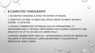B.COMPUTED TOMOGRAPHY 
1.ACCURATELY DIAGNOSE & STAGE THE EXTENT OF DISEASE. 
2. SENSITIVITY OF MDCT IS ABOUT 86%, WHICH DROPS TO ABOUT 60% WITH 
LESIONS <2 CM IN SIZE. 
3. INVASIVE COMBINATION TECHNIQUES SUCH AS INTRAARTERIAL CT 
ANGIOGRAMS AND CT ARTERIAL PORTOGRAPHY HAVE SHOWN A SENSITIVITY AND 
SPECIFICITY OF UP TO 93% AND 97%, RESPECTIVELY. 
4.LIPIODOL (IONIZED POPPY SEED OIL)- HETEROGENEOUS UPTAKE OF LIPIODOL ON 
FOLLOWUP CT WITH RESIDUAL TUMOR ENHANCEMENT IS SUGGESTIVE OF 
PRESENCE OF VIABLE TUMOR. 
 