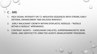 C . MRI 
1. HIGH SIGNAL INTENSITY ON T2-WEIGHTED SEQUENCES WITH STRONG EARLY 
ARTERIAL ENHANCEMENT AND DELAYED WASHOUT. 
2. EARLY MALIGNANT GROWTH WITHIN DYSPLASTIC NODULES -“NODULE 
WITHIN A NODULE” APPEARANCE. 
3. CONTRAST AGENTS - GADOLINIUM CHELATES, SUPERPARAMAGNETIC IRON 
OXIDE, AND HEPATOCYTE-DIRECTED AGENTS (MANGAFODIPIR TRISODIUM). 
 