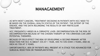 MANAGAEMENT 
- AS WITH MOST CANCERS, TREATMENT DECISIONS IN PATIENTS WITH HCC NEED TO 
BE BASED ON THE OVERALL HEALTH STATUS OF THE PATIENT, THE EXTENT OF THE 
DISEASE, AND THE DATA REGARDING THE RESULTS OF ANY PARTICULAR 
TREATMENT. 
- HCC FREQUENTLY ARISES IN A CIRRHOTIC LIVER. DECOMPENSATION OR THE RISK OF 
DECOMPENSATION BECAUSE OF THE CHOSEN THERAPY OF THE CIRRHOSIS CAN LIMIT 
POTENTIAL THERAPIES. 
- BECAUSE OF FIELD EFFECT THE RISK OF DEVELOPING A SECOND PRIMARY AFTER 
RESECTION FOR HCC IS ABOUT 35% AT 1 YEAR, 40% TO 50% OVER 3 YEARS, AND AS 
HIGH AS 70% AT 5 YEARS. 
- UNFORTUNATELY, 80% OF PATIENTS WILL PRESENT AT A STAGE TOO ADVANCED FOR 
SURGICAL RESECTION OR TRANSPLANTATION. 
 