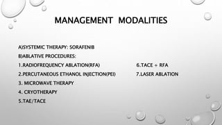 MANAGEMENT MODALITIES 
A)SYSTEMIC THERAPY: SORAFENIB 
B)ABLATIVE PROCEDURES: 
1.RADIOFREQUENCY ABLATION(RFA) 6.TACE + RFA 
2.PERCUTANEOUS ETHANOL INJECTION(PEI) 7.LASER ABLATION 
3. MICROWAVE THERAPY 
4. CRYOTHERAPY 
5.TAE/TACE 
 