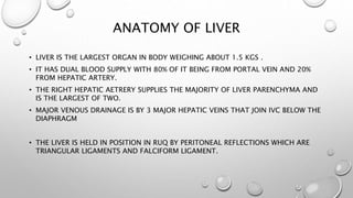ANATOMY OF LIVER 
• LIVER IS THE LARGEST ORGAN IN BODY WEIGHING ABOUT 1.5 KGS . 
• IT HAS DUAL BLOOD SUPPLY WITH 80% OF IT BEING FROM PORTAL VEIN AND 20% 
FROM HEPATIC ARTERY. 
• THE RIGHT HEPATIC AETRERY SUPPLIES THE MAJORITY OF LIVER PARENCHYMA AND 
IS THE LARGEST OF TWO. 
• MAJOR VENOUS DRAINAGE IS BY 3 MAJOR HEPATIC VEINS THAT JOIN IVC BELOW THE 
DIAPHRAGM 
• THE LIVER IS HELD IN POSITION IN RUQ BY PERITONEAL REFLECTIONS WHICH ARE 
TRIANGULAR LIGAMENTS AND FALCIFORM LIGAMENT. 
 