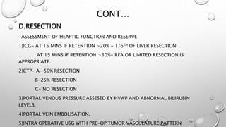 CONT… 
D.RESECTION 
-ASSESSMENT OF HEAPTIC FUNCTION AND RESERVE 
1)ICG- AT 15 MINS IF RETENTION >20% - 1/6TH OF LIVER RESECTION 
AT 15 MINS IF RETENTION >30%- RFA OR LIMITED RESECTION IS 
APPROPRIATE. 
2)CTP- A- 50% RESECTION 
B-25% RESECTION 
C- NO RESECTION 
3)PORTAL VENOUS PRESSURE ASSESED BY HVWP AND ABNORMAL BILIRUBIN 
LEVELS. 
4)PORTAL VEIN EMBOLISATION. 
5)INTRA OPERATIVE USG WITH PRE-OP TUMOR VASCULATURE PATTERN 
 