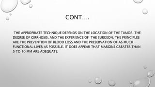 CONT…. 
THE APPROPRIATE TECHNIQUE DEPENDS ON THE LOCATION OF THE TUMOR, THE 
DEGREE OF CIRRHOSIS, AND THE EXPERIENCE OF THE SURGEON. THE PRINCIPLES 
ARE THE PREVENTION OF BLOOD LOSS AND THE PRESERVATION OF AS MUCH 
FUNCTIONAL LIVER AS POSSIBLE. IT DOES APPEAR THAT MARGINS GREATER THAN 
5 TO 10 MM ARE ADEQUATE. 
 