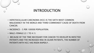 INTRODUCTION 
• HEPATOCELLULAR CARCINOMA (HCC) IS THE SIXTH MOST COMMON 
MALIGNANCY IN THE WORLD AND THIRD COMMONEST CAUSE OF DEATH FROM 
CANCER. 
• INCIDENCE – 5 PER 100000 POPULATION. 
• MALE>FEMALE (2:1 TO 4:1) 
• BECAUSE OF THE TIME NECESSARY FOR CANCER TO DEVELOP IN INFECTED 
PATIENTS AND THE INCREASED RISK IN OLDER PATIENTS, THE NUMBER OF 
PATIENTS WITH HCC HAS RISEN RAPIDLY . 
 