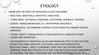 ETIOLOGY 
MAJOR RISK FACTORS FOR HEPATOCELLULAR CARCINOMA 
• INFECTION: HEPATITIS B, HEPATITIS C INFECTION. 
• TOXIN/DRUG: ALCOHOLIC CIRRHOSIS, ALFATOXINS ,ANABOLIC STEROIDS . 
• GENETIC: HEMOCHROMATOSIS, Α1-ANTITRYPSIN DEFICIENCY. 
• IMMUNOLOGIC: AUTOIMMUNE CHRONIC ACTIVE HEPATITIS, PRIMARY BILIARY 
CIRRHOSIS. 
• OTHER: OBESITY ,NONALCOHOLIC STEATOHEPATITIS, CIRRHOSIS (OTHER 
CAUSES AND IDIOPATHIC) 
• THE INCIDENCE OF HEPATOCELLULAR CARCINOMA RELATED TO RISK FACTORS 
OTHER THAN VIRAL HEPATITIS, AFLATOXIN, AND STEATOHEPATITIS IS 
RELATIVELY SMALL. AND IT IS PROBABLY TRUE THAT ANY PATIENT WITH 
CIRRHOSIS FROM ANY ETIOLOGY IS AT RISK FOR HEPATOCELLULAR CARCINOMA. 
IN CHILDREN, THE VIRAL ETIOLOGIES ARE THE MOST COMMON CAUSES OF HCC. 
 