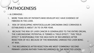 PATHOGENESIS 
• A) CIRRHOSIS : 
1. MORE THAN 90% OF PATIENTS WHO DEVELOP HCC HAVE EVIDENCE OF 
FIBROSIS IN THE LIVER. 
2. RISK OF DEVELOPING HEPATOCELLULAR CARCINOMA ONCE CIRRHOSIS IS 
ESTABLISHED IS ABOUT 3% TO 5% PER YEAR. 
3. BECAUSE THE RISK OF LIVER CANCER IS GENERALIZED TO THE ENTIRE ORGAN, 
THE CARCINOGENIC POTENTIAL IS TERMED A “FIELD EFFECT.” THIS “FIELD 
EFFECT” IS RESPONSIBLE FOR THE HIGH RATE OF RECURRENCE AFTER 
RESECTION OF HCC BECAUSE OF THE REMAINING UNRESECTED LIVER BEING 
AT RISK. 
4. THE RECURRENCES AFTER RESECTION ARE MOST COMMONLY SECOND 
PRIMARY LESIONS RATHER THAN RECURRENCE OF THE RESECTED LESION. 
 