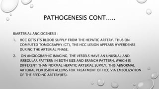 PATHOGENESIS CONT….. 
B)ARTERIAL ANGIOGENESIS : 
1. HCC GETS ITS BLOOD SUPPLY FROM THE HEPATIC ARTERY. THUS ON 
COMPUTED TOMOGRAPHY (CT), THE HCC LESION APPEARS HYPERDENSE 
DURING THE ARTERIAL PHASE. 
2. ON ANGIOGRAPHIC IMAGING, THE VESSELS HAVE AN UNUSUAL AND 
IRREGULAR PATTERN IN BOTH SIZE AND BRANCH PATTERN, WHICH IS 
DIFFERENT THAN NORMAL HEPATIC ARTERIAL SUPPLY. THIS ABNORMAL 
ARTERIAL PERFUSION ALLOWS FOR TREATMENT OF HCC VIA EMBOLIZATION 
OF THE FEEDING ARTERY(IES). 
 