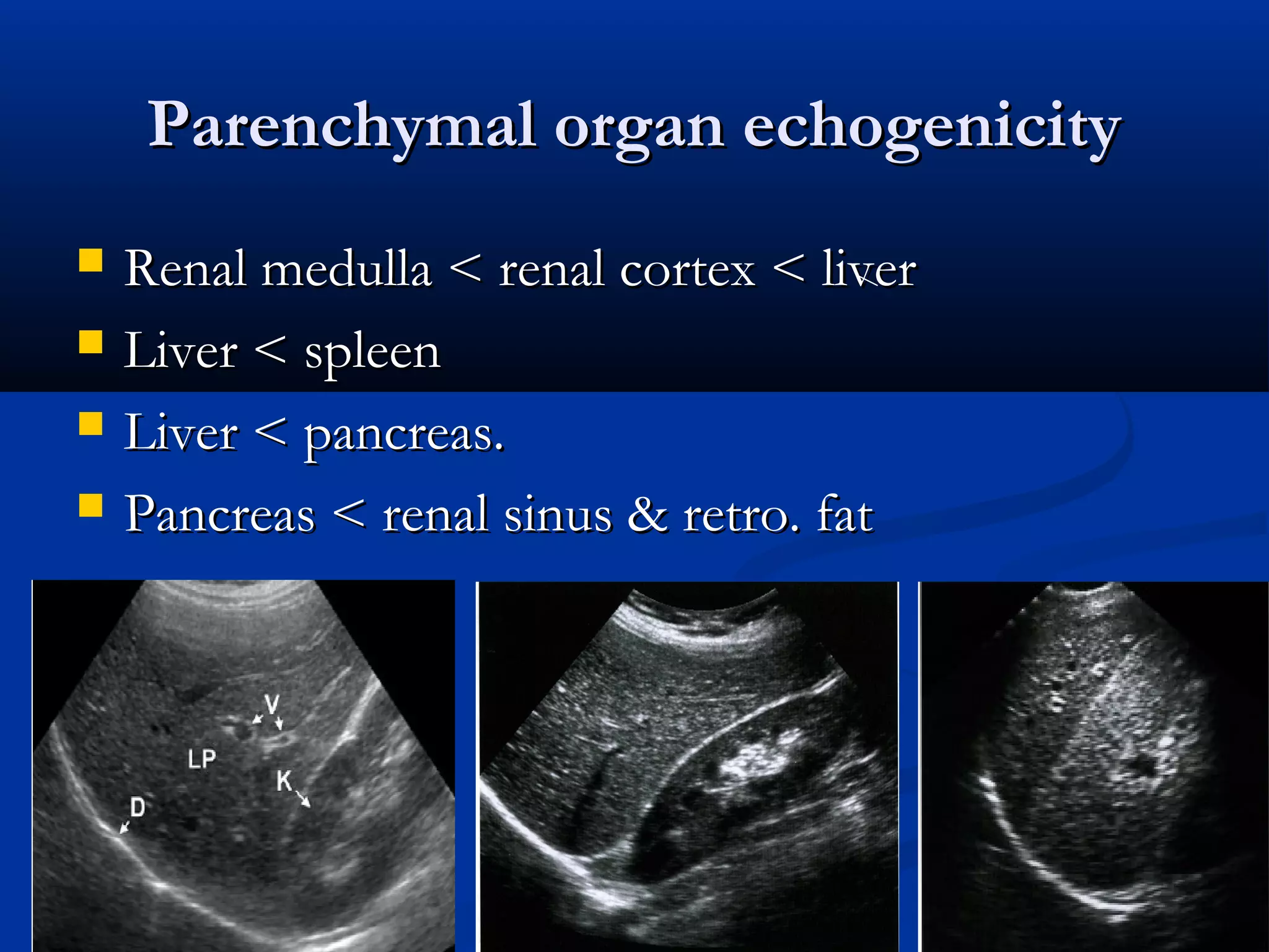 Parenchymal organ echogenicityParenchymal organ echogenicity
 Renal medulla < renal cortex < liverRenal medulla < renal cortex < liver
 Liver < spleenLiver < spleen
 Liver < pancreas.Liver < pancreas.
 Pancreas < renal sinus & retro. fatPancreas < renal sinus & retro. fat
 