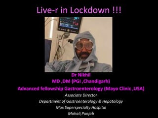 Live-r in Lockdown !!!
Dr Nikhil
MD ,DM (PGI ,Chandigarh)
Advanced fellowship Gastroenterology (Mayo Clinic ,USA)
Associate Director
Department of Gastroenterology & Hepatology
Max Superspecialty Hospital
Mohali,Punjab
 