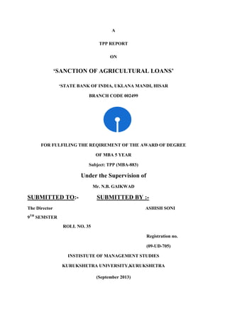 A
TPP REPORT
ON
‘SANCTION OF AGRICULTURAL LOANS’
‘STATE BANK OF INDIA, UKLANA MANDI, HISAR
BRANCH CODE 002499
FOR FULFILING THE REQIREMENT OF THE AWARD OF DEGREE
OF MBA 5 YEAR
Subject: TPP (MBA-883)
Under the Supervision of
Mr. N.B. GAIKWAD
SUBMITTED TO:- SUBMITTED BY :-
The Director ASHISH SONI
9TH
SEMSTER
ROLL NO. 35
Registration no.
(09-UD-705)
INSTISTUTE OF MANAGEMENT STUDIES
KURUKSHETRA UNIVERSITY,KURUKSHETRA
(September 2013)
 