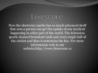 Now the electronic media has so much advanced itself
that now a person can get the update of any incident
happening in other part of the world. The television
sports channel broadcast each and every single ball of
the cricket and thus it entertains the fan. For more
information visit to our
website:http://www.livescores.cc
 